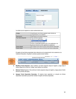 42
Los datos que se registran en este mantenimiento son:
Código Identificador de la fecha especial, este número es
autogenerado por el sistema.
Descripción Descripción de la fecha especial
Tipo fecha Especial Tipo de fecha especial
Facha no laborable significa que ni los estdiantes ni el
personal docente se les registrará la asistencia.
Fecha Desde Es la fecha que marca el inicio de las fechas especiales.
Fecha Hasta Es la fecha que marca el final de las fechas especiales.
El registro de las fechas especiales tiene relevancia en la programación de la asistencia a la
Institución Educativa. Al grabar la ventana queda de esta manera:
b. Modificar Fecha Especial.- Para modificar una fecha especial ubique el registro y luego elija el
enlace debajo de la columna “Código” para realizar los cambios.
c. Eliminar Fecha Especial.- Para eliminar la fecha especial ubique el registro y luego pulse el botón
Eliminar (símbolo del aspa).
d. Agregar Fecha Especiales Generales.- El sistema tiene registrado un conjunto de fechas
especiales nacionales que permiten facilitar el registro de fechas especiales.
Eliminar
el registro
Enlace
Modificar
fecha
especial
 