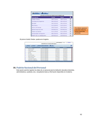 43
Al poner el botón Grabar, queda así el registro.
10. Padrón Nacional del Personal
Esta opción permite registrar los datos de un personal para la institución educativa (docentes,
administrativos, auxiliares, etc.), recopilando toda su información disponible en el sistema.
Por defecto aparecen
marcadas todas las
fechas especiales
generales.
 