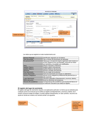 45
Los datos que se registran en este mantenimiento son:
Número Personal Identificador asignado por el sistema
Tipo documento Tipo y número de documento de identidad
Es personal SUP Indica que si el personal siendo registrado está incluido en
el SUP (Sistema Único de Planillas), entonces los datos
son extraídos y no pueden ser modificados.
Sexo Género masculino o femenino
Apellido Paterno Apellido paterno del personal
Apellido Materno Apellido Materno del personal
Nombres Nombre completo del personal
País Nacimiento País de origen de la persona
Fecha Nacimiento Fecha de nacimiento (se incluye un calendario)
Número Colegiatura Número de la colegiatura profesional del personal (es un
dato opcional)
Lugar Nacimiento Ubicación geográfica (Departamento, provincia, distrito)
Nivel Instrucción Nivel de instrucción de la persona
Asociar año académico Corresponde al año académico que el personal labora en
la Institución Educativa que realiza el registro.
El registro del lugar de nacimiento
El registro del lugar de nacimiento requiere una explicación particular, la misma que se extiende para
cualquier punto en el manual que se refiera al registro de Departamento, provincia y distrito. Si el
usuario conoce el código de ubigeo, lo podrá ingresar directamente, en caso contrario, recurrirá a la
ayuda en donde se muestra una ventana similar a la siguiente:
Listado de Ubigeo
Calendario para
elegir la fecha
Seleccione el año escolar en
curso
Buscar texto
ingresado
Permite hacer
búsquedas
exactas al texto
de detalle
ingresado.
 