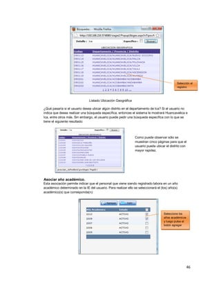 46
Listado Ubicación Geográfica
¿Qué pasaría si el usuario desea ubicar algún distrito en el departamento de Ica? Si el usuario no
indica que desea realizar una búsqueda específica, entonces el sistema le mostrará Huancavelica e
Ica, entre otros más. Sin embargo, el usuario puede pedir una búsqueda específica con lo que se
tiene el siguiente resultado:
Como puede observar sólo se
muestran cinco páginas para que el
usuario pueda ubicar el distrito con
mayor rapidez.
Asociar año académico.
Esta asociación permite indicar que el personal que viene siendo registrado labora en un año
académico determinado en la IE del usuario. Para realizar ello se seleccionará el (los) año(s)
académico(s) que corresponda(n):
Seleccione los
años académicos
y luego pulse el
botón agregar
Selección el
registro
 