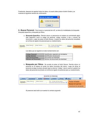 47
Finalmente, después de registrar todos los datos, el usuario debe pulsar el botón Grabar y se
mostrará la siguiente ventana de confirmación.
2.- Buscar Personal.- Para buscar un personal de la IE, se tiene do modalidades de búsqueda:
búsqueda específica y búsqueda por filtros.
a. Búsqueda Específica.- Permite ubicar un personal en el sistema al suministrarle algún
dato específico como el código de personal, código modular ó tipo y número de
documento. Luego de pulsar el botón Buscar, muestra los datos del personal consultado
en la ficha de registro de personal para su mantenimiento.
Los datos que se registran en este mantenimiento son:
Código Personal Identificador asignado por el sistema
Código Modular Identificador de personal
Tipo de Documento Documento de identidad
Número de Documento Número de documento de identidad
b. Búsqueda por Filtros.- Se accede al pulsar el botón Buscar. Permite ubicar un
personal en el sistema al acotar los datos conocidos del mismo. Luego de ubicar al
personal se elige el enlace ubicado bajo la columna “código”, tras lo cual se muestran los
datos del personal encontrado en la ficha de registro de personal para su mantenimiento.
Al presionar este botón se muestran la ventana siguiente:
Pulse busca
personal
Pulsar el botón
Buscar el cual nos
mostrara la siguiente
pantalla
 