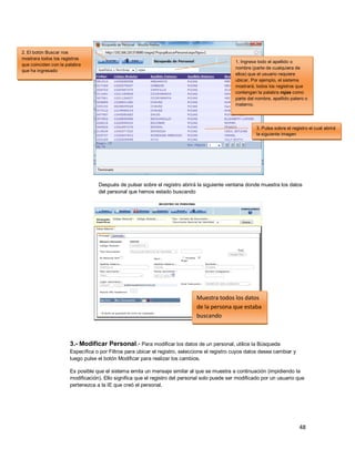 48
Después de pulsar sobre el registro abrirá la siguiente ventana donde muestra los datos
del personal que hemos estado buscando
3.- Modificar Personal.- Para modificar los datos de un personal, utilice la Búsqueda
Específica o por Filtros para ubicar el registro, seleccione el registro cuyos datos desea cambiar y
luego pulse el botón Modificar para realizar los cambios.
Es posible que el sistema emita un mensaje similar al que se muestra a continuación (impidiendo la
modificación). Ello significa que el registro del personal solo puede ser modificado por un usuario que
pertenezca a la IE que creó el personal.
Muestra todos los datos
de la persona que estaba
buscando
1. Ingrese todo el apellido o
nombre (parte de cualquiera de
ellos) que el usuario requiere
ubicar. Por ejemplo, el sistema
mostrará, todos los registros que
contengan la palabra rojas como
parte del nombre, apellido patero o
materno.
2. El botón Buscar nos
mostrara todos los registros
que coinciden con la palabra
que ha ingresado
3. Pulse sobre el registro el cual abrirá
la siguiente imagen
 