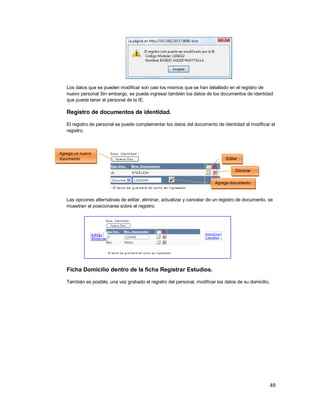 49
Los datos que se pueden modificar son casi los mismos que se han detallado en el registro de
nuevo personal Sin embargo, se puede ingresar también los datos de los documentos de identidad
que puede tener el personal de la IE.
Registro de documentos de identidad.
El registro de personal se puede complementar los datos del documento de identidad al modificar el
registro.
Las opciones alternativas de editar, eliminar, actualizar y cancelar de un registro de documento, se
muestran al posicionarse sobre el registro.
Ficha Domicilio dentro de la ficha Registrar Estudios.
También es posible, una vez grabado el registro del personal, modificar los datos de su domicilio.
Agrega un nuevo
documento Editar
Agrega documento
Eliminar
 