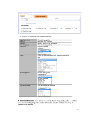 50
Los datos que se registran en este mantenimiento son:
Lugar Nacimiento Ubicación geográfica
Dirección Dirección de la persona
Teléfono Número telefónico de la persona
Tipo de servidor Tipo de servidor público
Condición Condición laboral
Cargo Cargo del personal dentro de la institución educativa:
Nivel Magisterial Nivel en el magisterio.
Tipo de Personal Tipo de contrato del personal.
4.- Eliminar Personal.- Para eliminar un personal, utilice la Búsqueda Específica o por Filtros
para ubicar el registro y luego pulse el botón Eliminar, tras lo cual se mostrará un mensaje de
confirmación de la acción.
Listado de Ubigeo
 