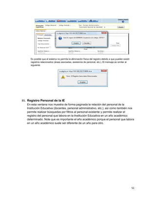 51
Es posible que el sistema no permita la eliminación física del registro debido a que pueden existir
registros relacionados (áreas asociadas, asistencia de personal, etc.). El mensaje es similar al
siguiente:
11. Registro Personal de la IE
En esta ventana nos muestra de forma paginada la relación del personal de la
Institución Educativa (docentes, personal administrativo, etc.), así como también nos
permite realizar búsquedas por filtros al personal existente y permite realizar el
registro del personal que labora en la Institución Educativa en un año académico
determinado. Note que es importante el año académico porque el personal que labora
en un año académico suele ser diferente de un año para otro.
 