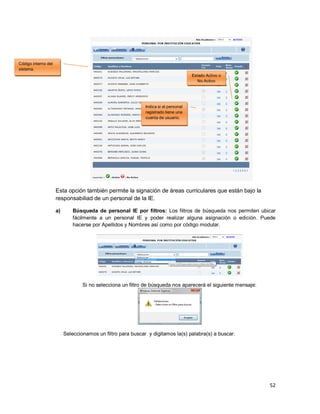 52
Esta opción también permite la signación de áreas curriculares que están bajo la
responsabiliad de un personal de la IE.
a) Búsqueda de personal IE por filtros: Los filtros de búsqueda nos permiten ubicar
fácilmente a un personal IE y poder realizar alguna asignación o edición. Puede
hacerse por Apellidos y Nombres así como por código modular.
Si no selecciona un filtro de búsqueda nos aparecerá el siguiente mensaje:
Seleccionamos un filtro para buscar y digitamos la(s) palabra(s) a buscar.
Indica si el personal
registrado tiene una
cuenta de usuario.
Estado Activo o
No Activo
Código interno del
sistema.
 
