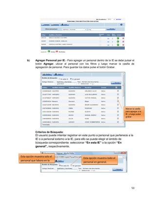 53
b) Agregar Personal por IE.- Para agregar un personal dentro de la IE se debe pulsar el
botón Agregar, ubicar al personal con los filtros y luego marcar la casilla de
agregación de personal. Para guardar los datos pulse el botón Grabar.
Criterios de Búsqueda:
El usuario puede intentar registrar en este punto a personal que pertenece a la
IE o a personal externo a la IE, para ello se puede elegir el ámbito de
búsqueda correspondiente: seleccionar “En esta IE” o la opción “En
general”, respectivamente.
Marcar la casilla
para agregar a la
IE. y luego pulse
grabar
Esta opción muestra solo el
personal que labora en la
I.E.
Esta opción muestra todo el
personal en general.
 