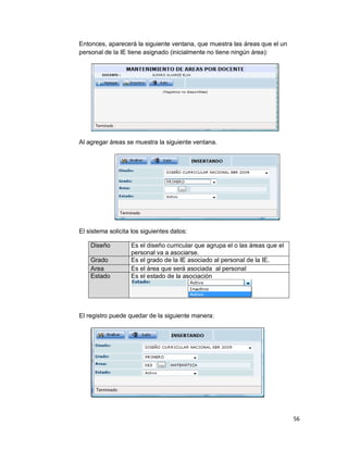 56
Entonces, aparecerá la siguiente ventana, que muestra las áreas que el un
personal de la IE tiene asignado (inicialmente no tiene ningún área):
Al agregar áreas se muestra la siguiente ventana.
El sistema solicita los siguientes datos:
Diseño Es el diseño curricular que agrupa el o las áreas que el
personal va a asociarse.
Grado Es el grado de la IE asociado al personal de la IE.
Area Es el área que será asociada al personal
Estado Es el estado de la asociación
El registro puede quedar de la siguiente manera:
 