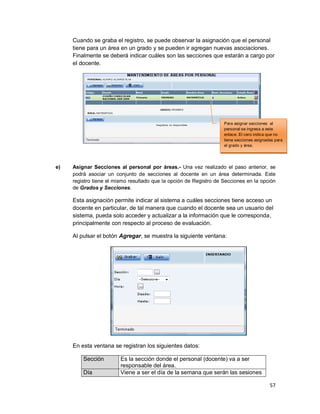 57
Cuando se graba el registro, se puede observar la asignación que el personal
tiene para un área en un grado y se pueden ir agregan nuevas asociaciones.
Finalmente se deberá indicar cuáles son las secciones que estarán a cargo por
el docente.
e) Asignar Secciones al personal por áreas.- Una vez realizado el paso anterior, se
podrá asociar un conjunto de secciones al docente en un área determinada. Este
registro tiene el mismo resultado que la opción de Registro de Secciones en la opción
de Grados y Secciones.
Esta asignación permite indicar al sistema a cuáles secciones tiene acceso un
docente en particular, de tal manera que cuando el docente sea un usuario del
sistema, pueda solo acceder y actualizar a la información que le corresponda,
principalmente con respecto al proceso de evaluación.
Al pulsar el botón Agregar, se muestra la siguiente ventana:
En esta ventana se registran los siguientes datos:
Sección Es la sección donde el personal (docente) va a ser
responsable del área.
Día Viene a ser el día de la semana que serán las sesiones
Para asignar secciones al
personal se ingresa a este
enlace. El cero indica que no
tiene secciones asignadas para
el grado y área.
 