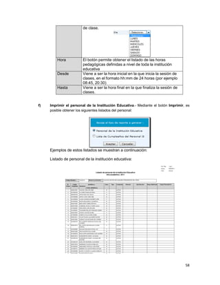 58
de clase.
Hora El botón permite obtener el listado de las horas
pedagógicas definidas a nivel de toda la institución
educativa
Desde Viene a ser la hora inicial en la que inicia la sesión de
clases, en el formato hh:mm de 24 horas (por ejemplo
08:45, 20:30)
Hasta Viene a ser la hora final en la que finaliza la sesión de
clases.
f) Imprimir el personal de la Institución Educativa.- Mediante el botón Imprimir, es
posible obtener los siguientes listados del personal:
Ejemplos de estos listados se muestran a continuación:
Listado de personal de la institución educativa:
 