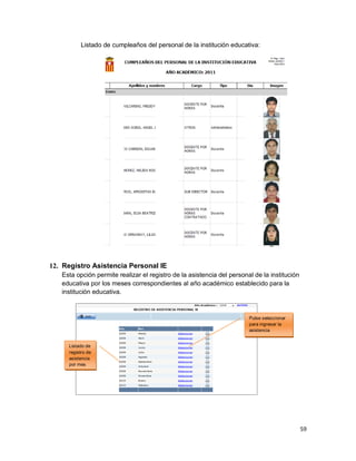 59
Listado de cumpleaños del personal de la institución educativa:
12. Registro Asistencia Personal IE
Esta opción permite realizar el registro de la asistencia del personal de la institución
educativa por los meses correspondientes al año académico establecido para la
institución educativa.
Pulse seleccionar
para ingresar la
asistencia
Listado de
registro de
asistencia
por mes
 