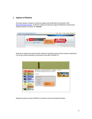 6
2. Ingreso al Sistema
Se puede ingresar al sistema a través de la página web del Ministerio de Educación URL:
http://www.minedu.gob.pe/, mostrara la ventana principal de la pagina del Ministerio de Educación,
después ingresar a la opción de “Intranet”
Después de ingresar a la opción Intranet mostrara la siguiente ventana donde muestra los aplicativos
con los que cuenta el Ministerio de Educación entre ellos el SIAGIE 2.0.
Después de pulsar la opción SIAGIE 2.0 mostrara la ventana principal del sistema
Ingrese a la
opción Intranet
Ingrese al
SIAGIE 2.0
 