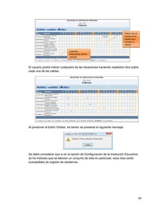 60
El usuario podrá indicar cualquiera de las situaciones haciendo repetidos clics sobre
cada una de las celdas.
Al presionar el botón Grabar, se tienen se presenta el siguiente mensaje:
Se debe considerar que si en la opción de Configuración de la Institución Educativa
se ha indicado que se laboran un conjunto de días en particular, esos días serán
susceptibles de registro de asistencia.
Pulsar con el
mouse en la
casilla para
cambiar el
estado
Leyenda:
Descripción de los
estados
 