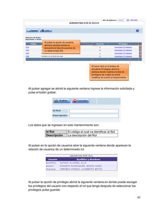 62
Al pulsar agregar se abrirá la siguiente ventana ingrese la información solicitada y
pulse el botón grabar.
Los datos que se ingresan en este mantenimiento son:
Id Rol El código el cual va identificar al Rol
Descripción La descripción del Rol
Al pulsar en la opción de usuarios abre la siguiente ventana donde aparecen la
relación de usuarios de un determinado rol
Al pulsar la opción de privilegio abrirá la siguiente ventana en donde puede escoger
los privilegios del usuario con respecto al rol que tenga después de seleccionar los
privilegios pulse guardar.
Al pulsar la opción de usuarios
abrirá la ventana donde se
encuentra la lista de usuarios de
un determinado Rol
Al hacer click en el enlace de
actualizar Privilegios abrirá la
ventana donde mostrara la lista de
privilegios las cuales se podrá
modificar de cuerdo al requerimiento
 