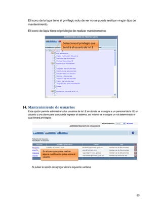 63
El icono de la lupa tiene el privilegio solo de ver no se puede realizar ningún tipo de
mantenimiento.
El icono de lápiz tiene el privilegio de realizar mantenimiento
14. Mantenimiento de usuarios
Esta opción permite administrar a los usuarios de la I.E en donde se le asigna a un personal de la I.E un
usuario y una clave para que pueda ingresar al sistema, así mismo se le asigna un rol determinado el
cual tendrá privilegios
Al pulsar la opción de agregar abre la siguiente ventana
Seleccione el privilegio que
tendrá el usuario de la I.E
En el caso que quiera realizar
alguna modificación pulse sobre el
usuario.
 