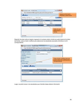 66
Después de pulsar sobre el registro regresará a la ventana anterior donde se puede observar los datos
del familiar, pulse el botón modificar para seleccionar los estudiantes asociados al familiar en la IE
correspondiente.
Luego, se podrá marcar a los estudiantes que el familiar desea obtener información:
Doble clic para
seleccionar al
familiar
Ingrese la información
requerida y pulse buscar
Pulse el botón modificar para que
pueda realizar las modificaciones
correspondientes
 