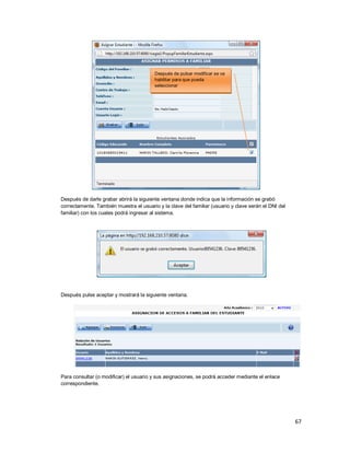 67
Después de darle grabar abrirá la siguiente ventana donde indica que la información se grabó
correctamente. También muestra el usuario y la clave del familiar (usuario y clave serán el DNI del
familiar) con los cuales podrá ingresar al sistema.
Después pulse aceptar y mostrará la siguiente ventana.
Para consultar (o modificar) el usuario y sus asignaciones, se podrá acceder mediante el enlace
correspondiente.
Después de pulsar modificar se va
habilitar para que pueda
seleccionar
 