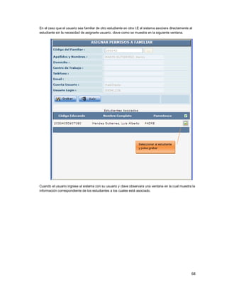 68
En el caso que el usuario sea familiar de otro estudiante en otra I.E el sistema asociara directamente al
estudiante sin la necesidad de asignarle usuario, clave como se muestra en la siguiente ventana.
Cuando el usuario ingrese al sistema con su usuario y clave observara una ventana en la cual muestra la
información correspondiente de los estudiantes a los cuales está asociado.
Seleccionar al estudiante
y pulse grabar
 