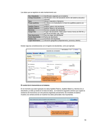 70
Los datos que se registran en este mantenimiento son:
Nro. Estudiante Identificador asignado por el sistema
Código Estudiante Identificador único del estudiante dentro del sistema educativo
nacional.
Sexo Género masculino o femenino
Posee apellidos Se refiere a si el estudiante no tiene los apellidos paterno y/o
materno.
Apellido Paterno Apellido paterno del estudiante
Apellido Materno Apellido Materno del estudiante
Nombres Nombre completo del estudiante
Cargar foto Imagen del estudiante. Debe pesar menos menos de 500 Kb. y
ser de los formatos .jpg, .bmp.
País Nacimiento País de origen del estudiante
Fecha Nacimiento Fecha de nacimiento
Estado Civil Condición del estudiante
Lugar Nacimiento Ubicación geográfica (Departamento, provincia, distrito)
Existen algunas consideraciones con el registro de estudiantes, como por ejemplo:
El control de la homonimia en el sistema.
En el momento que está ingresado los datos Apellido Paterno, Apellido Materno y Nombre de un
estudiante y si éste ya existe en la base de datos, se mostrará la siguiente ventana que sugiere la
existencia de homonimia con otra persona registrada previamente. De inmediato el sistema
muestra una ventana donde se muestran los datos personales más importantes.
Si ingresa el nombre con
doble espacio el sistema le
mostrara este mensaje
Para acceder a la información
pulse doble clik en el registro
 