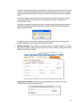 71
El registro mostrado podría tratarse de un estudiante, un familiar o una docente de una IE. Para que
el usuario pueda verificar información adicional que le permita determinar si se trata de un caso de
homonimia, entonces podrá solicitar al sistema información adicional desde la columna “registrado
como”.
Si el usuario determina que se trata de un caso de homonimia, entonces la ventana se carga con
los datos del estudiante, en caso contrario, el usuario sale de la ventana y registra toda la
información como nueva.
Finalmente y regresando al registro de los datos principales del estudiante, después de ingresar la
información requerida del estudiante pulse grabar para que guarde la información ingresada y le
saldrá la siguiente ventana.
En seguida el sistema en esta parte considera como estudiante registrado y los demás datos se
pueden ir registrando como si se estuviera modificando el registro.
b. Modificar Estudiante.- Para modificar un estudiante, utilice la búsqueda específica o por filtros
para ubicar el registro, seleccione la ficha cuyos datos desea cambiar y luego pulse el botón
Modificar para realizar los cambios.
Cargar foto del estudiante: Para cargar la imagen del estudiante, se hace clic en el botón
correspondiente y aparece la siguiente ventana.
Nuevas pestañas
 