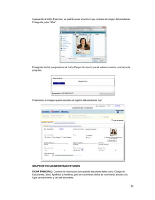 72
Ingresando al botón Examinar, se podrá buscar el archivo que contiene la imagen del estudiante.
Enseguida pulse “Abrir”.
Enseguida tendrá que presionar el botón Cargar foto con lo que el sistema muestra una barra de
progreso:
Finalmente, la imagen queda asociada al registro del estudiante. Así:
GRUPO DE FICHAS REGISTRAR ESTUDIOS
FICHA PRINCIPAL: Contiene la información principal del estudiante tales como: Código de
Estudiantes, Sexo, Apellidos y Nombres, país de nacimiento, fecha de nacimiento, estado civil,
lugar de nacimiento y foto del estudiante.
 