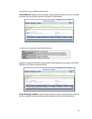 73
A continuación se va a detallar las demás fichas:
FICHA DOMICILIO: Elegimos la ficha “Domicilio” y luego pulsamos modificar el cual nos va habilitar
los campos para que podamos ingresar la información correspondiente
Los datos que se registran en este mantenimiento son:
Año Año de nacimiento
Lugar Residencia Ubicación geográfica del domicilio del estudiante
Dirección Detalle de la dirección del domicilio del estudiante
Lugar Lugar de domicilio
Teléfono Teléfono de domicilio
Después de ingresar la información requerida pulse el botón grabar para que guarde la información
solicitada y nos mostrara la siguiente ventana.
FICHA SITUACION LABORAL: Elegimos la ficha “Situación Laboral” y luego pulsamos modificar el
cual nos va habilitar los campos para que podamos ingresar la información correspondiente
 