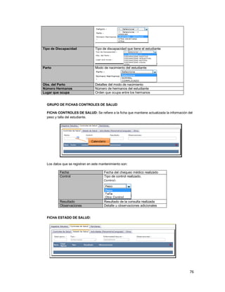76
Tipo de Discapacidad Tipo de discapacidad que tiene el estudiante
Parto Modo de nacimiento del estudiante
Obs. del Parto Detalles del modo de nacimiento
Número Hermanos Número de hermanos del estudiante
Lugar que ocupa Orden que ocupa entre los hermanos
GRUPO DE FICHAS CONTROLES DE SALUD
FICHA CONTROLES DE SALUD: Se refiere a la ficha que mantiene actualizada la información del
peso y talla del estudiante.
Los datos que se registran en este mantenimiento son:
Fecha Fecha del chequeo médico realizado
Control Tipo de control realizado.
Resultado Resultado de la consulta realizada
Observaciones Detalle u observaciones adicionales
FICHA ESTADO DE SALUD:
Calendario
 