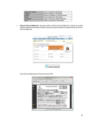 79
Centro de Trabajo Centro de labores del familiar
Teléfono Número telefónico del familiar
Celular Número de teléfono móvil del familiar
Email Correo electrónico del familiar.
Ocupación Cargo o tarea que realiza el familiar
Vive Estado de existencia del familiar
c. Generar Ficha de Matrícula.- Se pulsa el botón “Imprimir Ficha de Matrícula”, ubicado en la parte
superior derecha del formulario Principal. Esta opción permite realizar la impresión física de la Ficha
Única de Matrícula.
Ficha Única de Matrícula en formato de archivo PDF.
Generación de la ficha
única de matrícula
 