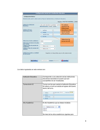 8
Los datos ingresados en esta ventana son:
Institución Educativa Corresponde a una colección de las instituciones
educativas asociadas al usuario que son
susceptibles de ser inicializadas.
Turnos de la I.E Turnos con los que cuenta la Institución Educativa.
Al indicar un turno se solicita el ingreso del horario
dentro del turno.
Año Académico El año Académico que se desea inicializar.
Se trata de los años académicos vigentes para
Por defecto
aparecen las
instituciones
educativas a las
que el usuario
está asociado
Seleccione los
turnos de la IE
 
