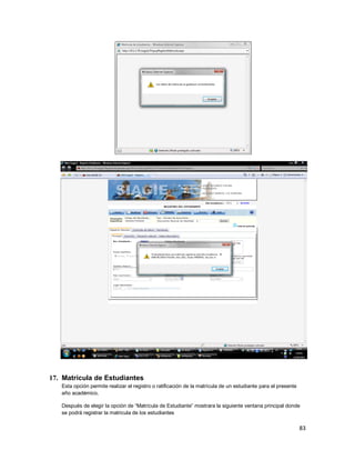 83
17. Matrícula de Estudiantes
Esta opción permite realizar el registro o ratificación de la matrícula de un estudiante para el presente
año académico.
Después de elegir la opción de “Matrícula de Estudiante” mostrara la siguiente ventana principal donde
se podrá registrar la matricula de los estudiantes
 