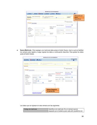 84
a. Nueva Matrícula.- Para agregar una matrícula debe pulsar el botón Nuevo, tras lo cual se habilitan
los campos para registro y luego ingrese los datos a continuación descritos. Para grabar los datos
pulse el botón Grabar.
Los datos que se ingresan en esta ventana son las siguientes:
Código de matrícula Identifica a la matrícula. Es un número que es
asignado por el sistema para cada año académico en
Búsqueda por
datos
específicos
Enlace Registrar
el apoderado
 
