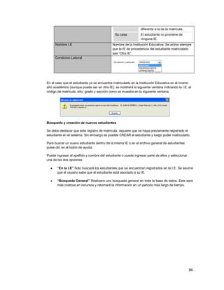 86
diferente a la de la matrícula.
Su casa El estudiante no proviene de
ninguna IE.
Nombre I.E Nombre de la Institución Educativa. Se activa siempre
que la IE de procedencia del estudiante matriculado
sea “Otra IE”.
Condicion Laboral
En el caso que el estudiante ya se encuentre matriculado en la Institución Educativa en el mismo
año académico (aunque puede ser en otra IE), se mostrará la siguiente ventana indicando la I.E, el
código de matrícula, año, grado y sección como se muestra en la siguiente ventana.
Búsqueda y creación de nuevos estudiantes
Se debe destacar que este registro de matrícula, requiere que se haya previamente registrado el
estudiante en el sistema. Sin embargo es posible CREAR el estudiante y luego poder matricularlo.
Para buscar un nuevo estudiante dentro de la misma IE o en el archivo general de estudiantes
pulse clic en el botón de ayuda.
Puede ingresar el apellido y nombre del estudiante o puede ingresar parte de ellos y seleccionar
una de las dos opciones
 “En la I.E” Solo buscará los estudiantes que se encuentran registrados en la I.E. Se asume
que el usuario sabe que el estudiante está asociado a su IE.
 “Búsqueda General” Realizara una búsqueda general en toda la base de datos. Esta será
más costosa en recursos y retornará la información en un periodo más largo de tiempo.
 
