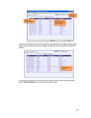 87
En caso que el estudiante se encuentre registrado y fue encontrado por el sistema pulse sobre el
registro el cual volverá a la ventana de “Registro de Matricula” como se muestra en la siguiente
ventana
En caso que el estudiante no fue encontrado con ninguna de las dos opciones puede pulsar la
opción “Nuevo Estudiante” y les mostrara la siguiente ventana:
Registrar
Estudiante
Búsqueda
dentro de la IE
Búsqueda en el
archivo general
de estudiantes
Pulse sobre el
registro
 