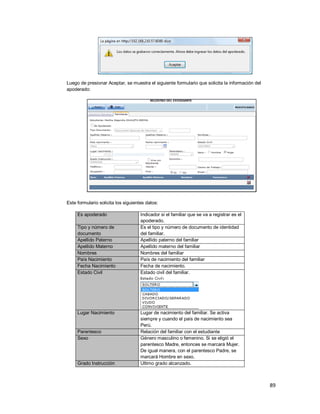 89
Luego de presionar Aceptar, se muestra el siguiente formulario que solicita la información del
apoderado:
Este formulario solicita los siguientes datos:
Es apoderado Indicador si el familiar que se va a registrar es el
apoderado.
Tipo y número de
documento
Es el tipo y número de documento de identidad
del familiar.
Apellido Paterno Apellido paterno del familiar
Apellido Materno Apellido materno del familiar
Nombres Nombres del familiar
País Nacimiento País de nacimiento del familiar
Fecha Nacimiento Fecha de nacimiento.
Estado Civil Estado civil del familiar.
Lugar Nacimiento Lugar de nacimiento del familiar. Se activa
siempre y cuando el país de nacimiento sea
Perú.
Parentesco Relación del familiar con el estudiante
Sexo Género masculino o femenino. Si se eligió el
parentesco Madre, entonces se marcará Mujer.
De igual manera, con el parentesco Padre, se
marcará Hombre en sexo.
Grado Instrucción Ultimo grado alcanzado.
 