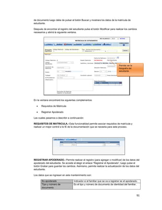 91
de documento luego debe de pulsar el botón Buscar y mostrara los datos de la matrícula de
estudiante.
Después de encontrar el registro del estudiante pulse el botón Modificar para realizar los cambios
necesarios y abrirá la siguiente ventana.
En la ventana encontrará los siguientes complementos:
 Requisitos de Matricula
 Registrar Apoderado
Las cuales pasamos a describir a continuación:
REQUISITOS DE MATRICULA.- Esta funcionalidad permite asociar requisitos de matrícula y
realizar un mejor control a la IE de la documentación que se necesita para este proceso.
REGISTRAR APODERADO.- Permite realizar el registro (para agregar o modificar) de los datos del
apoderado del estudiante. Se accede al elegir el enlace “Registrar el Apoderado”, luego pulse el
botón Grabar para guardar los cambios. Asimismo, permite realizar la actualización de los datos del
estudiante.
Los datos que se ingresan en este mantenimiento son:
Es apoderado Indicador si el familiar que se va a registrar es el apoderado.
Tipo y número de
documento
Es el tipo y número de documento de identidad del familiar.
Permite ver la
fotografía del
estudiante.
 