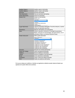 92
Apellido Paterno Apellido paterno del familiar
Apellido Materno Apellido materno del familiar
Nombres Nombres del familiar
País Nacimiento País de nacimiento del familiar
Fecha Nacimiento Fecha de nacimiento.
Estado Civil Estado civil del familiar.
Lugar Nacimiento Lugar de nacimiento del familiar. Se activa siempre y cuando
el país de nacimiento sea Perú.
Parentesco Relación del familiar con el estudiante
Sexo Género masculino o femenino. Si se eligió el parentesco
Madre, entonces se marcará Mujer. De igual manera, con el
parentesco Padre, se marcará Hombre en sexo.
Grado Instrucción Ultimo grado alcanzado.
Domicilio Dirección de vivienda del familiar
Centro de Trabajo Centro de labores del familiar
Teléfono Número telefónico del familiar
Celular Número de teléfono móvil del familiar
Email Correo electrónico del familiar.
Ocupación Cargo o tarea que realiza el familiar
Vive Estado de existencia del familiar
Si lo que se desea es modificar un familiar ya registrado se deberá acceder desde el listado que
aparece en la parte inferior de la ventana.
 