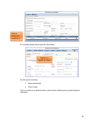 93
En la ventana también esta la opción de “Otros Datos”
En dicha opción encontrara
 Áreas exoneraradas
 Áreas a Cargo
Como se muestra en la siguiente ventana, pulse el botón modificar para que pueda ingresar la
información
Pulse el
enlace para
modificar el
familiar
Ingrese a la
opción de “Otros
Datos”
 