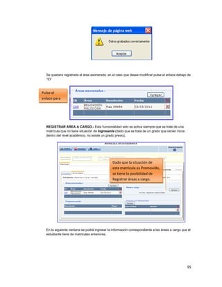 95
Se quedara registrada el área exonerada; en el caso que desee modificar pulse el enlace debajo de
“ID”
REGISTRAR AREA A CARGO.- Esta funcionalidad solo se activa siempre que se trate de una
matrícula que no tiene situación de Ingresante (dado que se trata de un grado que recién inicia
dentro del nivel académico, no existe un grado previo).
En la siguiente ventana se podrá ingresar la información correspondiente a las áreas a cargo que el
estudiante tiene de matrículas anteriores.
Pulse el
enlace para
modificar
Dado que la situación de
esta matrícula es Promovido,
se tiene la posibilidad de
Registrar áreas a cargo.
 