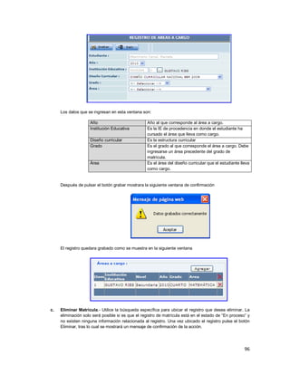 96
Los datos que se ingresan en esta ventana son:
Año Año al que corresponde al área a cargo.
Institución Educativa Es la IE de procedencia en donde el estudiante ha
cursado el área que lleva como cargo.
Diseño curricular Es la estructura curricular
Grado Es el grado al que corresponde el área a cargo. Debe
ingresarse un área precedente del grado de
matrícula.
Área Es el área del diseño curricular que el estudiante lleva
como cargo.
Después de pulsar el botón grabar mostrara la siguiente ventana de confirmación
El registro quedara grabado como se muestra en la siguiente ventana
c. Eliminar Matrícula.- Utilice la búsqueda específica para ubicar el registro que desea eliminar. La
eliminación solo será posible si es que el registro de matrícula está en el estado de “En proceso” y
no existen ninguna información relacionada al registro. Una vez ubicado el registro pulse el botón
Eliminar, tras lo cual se mostrará un mensaje de confirmación de la acción.
 