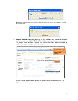 97
Después de pulsar aceptar nos mostrará la siguiente ventana donde nos confirma que la matricula
ha sido eliminada:
d. Confirma matrícula. Cuando esté seguro que los datos ingresados en la matrícula del estudiante
son los correctos pulse el botón “Confirmar Matricula”; el estado de matricula que se encontraba
“En proceso” pasara al estado “Definitiva” por lo tanto ya no podrá realizar ningún tipo de
modificación como se muestra en la siguientes ventanas.
Cuando el estado de matricula sea “Definitiva” no se podrá realizar ninguna modificación a los
datos.
Pulse la opción cuando
este seguro que todos
los datos están
correctos
Estado
 