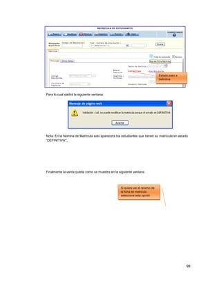 98
Para lo cual saldrá la siguiente ventana:
Nota: En la Nomina de Matricula solo aparecerá los estudiantes que tienen su matrícula en estado
“DEFINITIVA”.
Finalmente la venta queda como se muestra en la siguiente ventana
Estado paso a
definitiva
Si quiere ver el reverso de
la ficha de matricula
seleccione esta opción
 