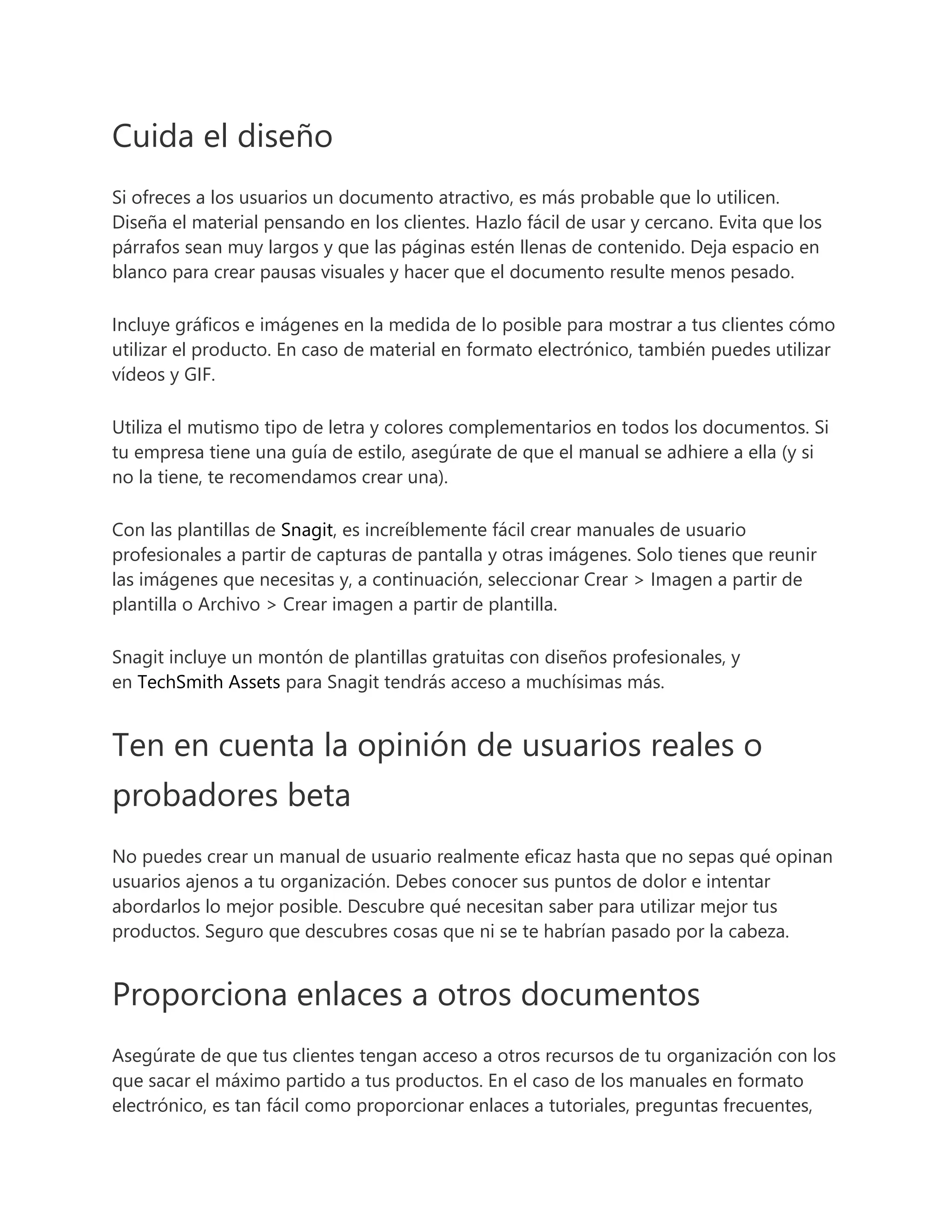 Cuida el diseño
Si ofreces a los usuarios un documento atractivo, es más probable que lo utilicen.
Diseña el material pensando en los clientes. Hazlo fácil de usar y cercano. Evita que los
párrafos sean muy largos y que las páginas estén llenas de contenido. Deja espacio en
blanco para crear pausas visuales y hacer que el documento resulte menos pesado.
Incluye gráficos e imágenes en la medida de lo posible para mostrar a tus clientes cómo
utilizar el producto. En caso de material en formato electrónico, también puedes utilizar
vídeos y GIF.
Utiliza el mutismo tipo de letra y colores complementarios en todos los documentos. Si
tu empresa tiene una guía de estilo, asegúrate de que el manual se adhiere a ella (y si
no la tiene, te recomendamos crear una).
Con las plantillas de Snagit, es increíblemente fácil crear manuales de usuario
profesionales a partir de capturas de pantalla y otras imágenes. Solo tienes que reunir
las imágenes que necesitas y, a continuación, seleccionar Crear > Imagen a partir de
plantilla o Archivo > Crear imagen a partir de plantilla.
Snagit incluye un montón de plantillas gratuitas con diseños profesionales, y
en TechSmith Assets para Snagit tendrás acceso a muchísimas más.
Ten en cuenta la opinión de usuarios reales o
probadores beta
No puedes crear un manual de usuario realmente eficaz hasta que no sepas qué opinan
usuarios ajenos a tu organización. Debes conocer sus puntos de dolor e intentar
abordarlos lo mejor posible. Descubre qué necesitan saber para utilizar mejor tus
productos. Seguro que descubres cosas que ni se te habrían pasado por la cabeza.
Proporciona enlaces a otros documentos
Asegúrate de que tus clientes tengan acceso a otros recursos de tu organización con los
que sacar el máximo partido a tus productos. En el caso de los manuales en formato
electrónico, es tan fácil como proporcionar enlaces a tutoriales, preguntas frecuentes,
 