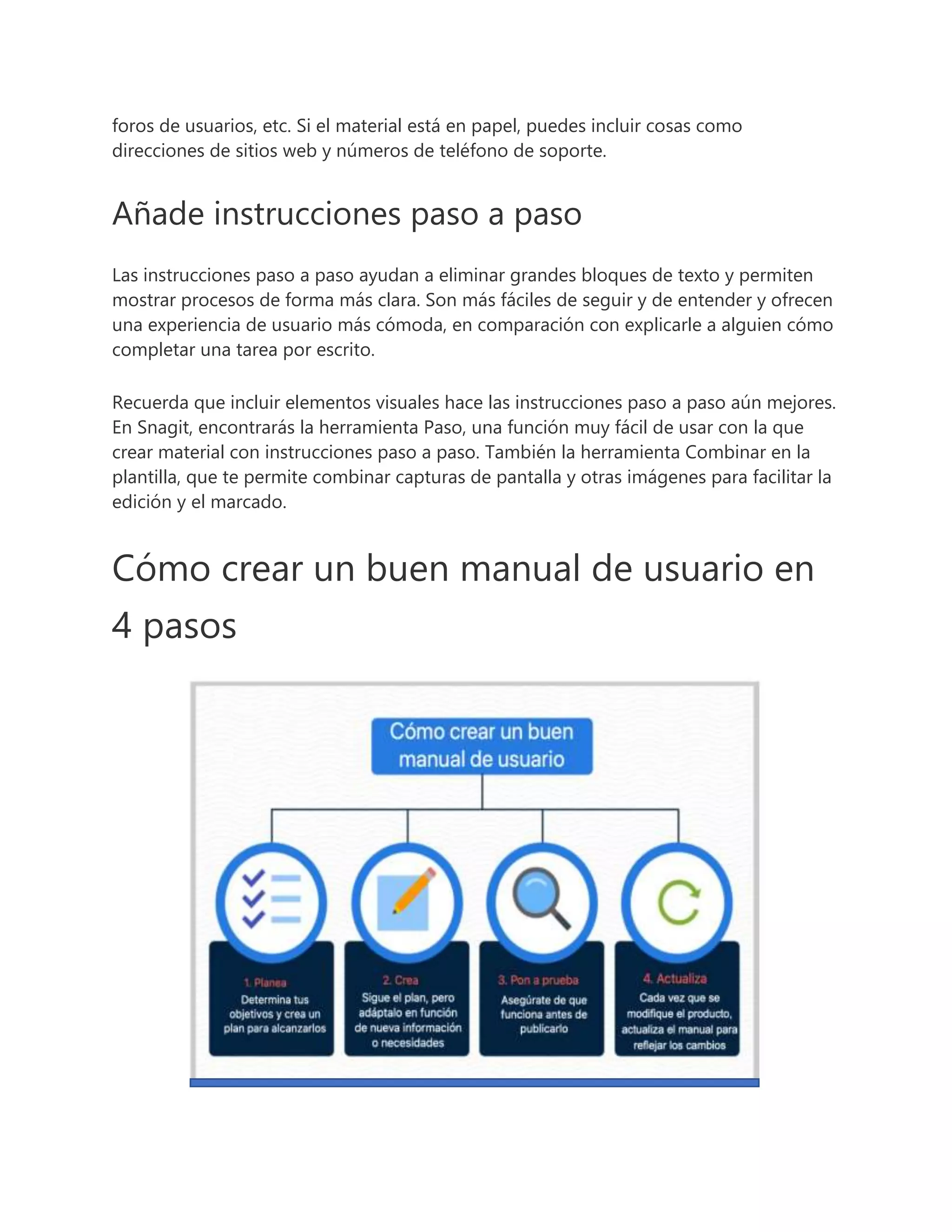 foros de usuarios, etc. Si el material está en papel, puedes incluir cosas como
direcciones de sitios web y números de teléfono de soporte.
Añade instrucciones paso a paso
Las instrucciones paso a paso ayudan a eliminar grandes bloques de texto y permiten
mostrar procesos de forma más clara. Son más fáciles de seguir y de entender y ofrecen
una experiencia de usuario más cómoda, en comparación con explicarle a alguien cómo
completar una tarea por escrito.
Recuerda que incluir elementos visuales hace las instrucciones paso a paso aún mejores.
En Snagit, encontrarás la herramienta Paso, una función muy fácil de usar con la que
crear material con instrucciones paso a paso. También la herramienta Combinar en la
plantilla, que te permite combinar capturas de pantalla y otras imágenes para facilitar la
edición y el marcado.
Cómo crear un buen manual de usuario en
4 pasos
 