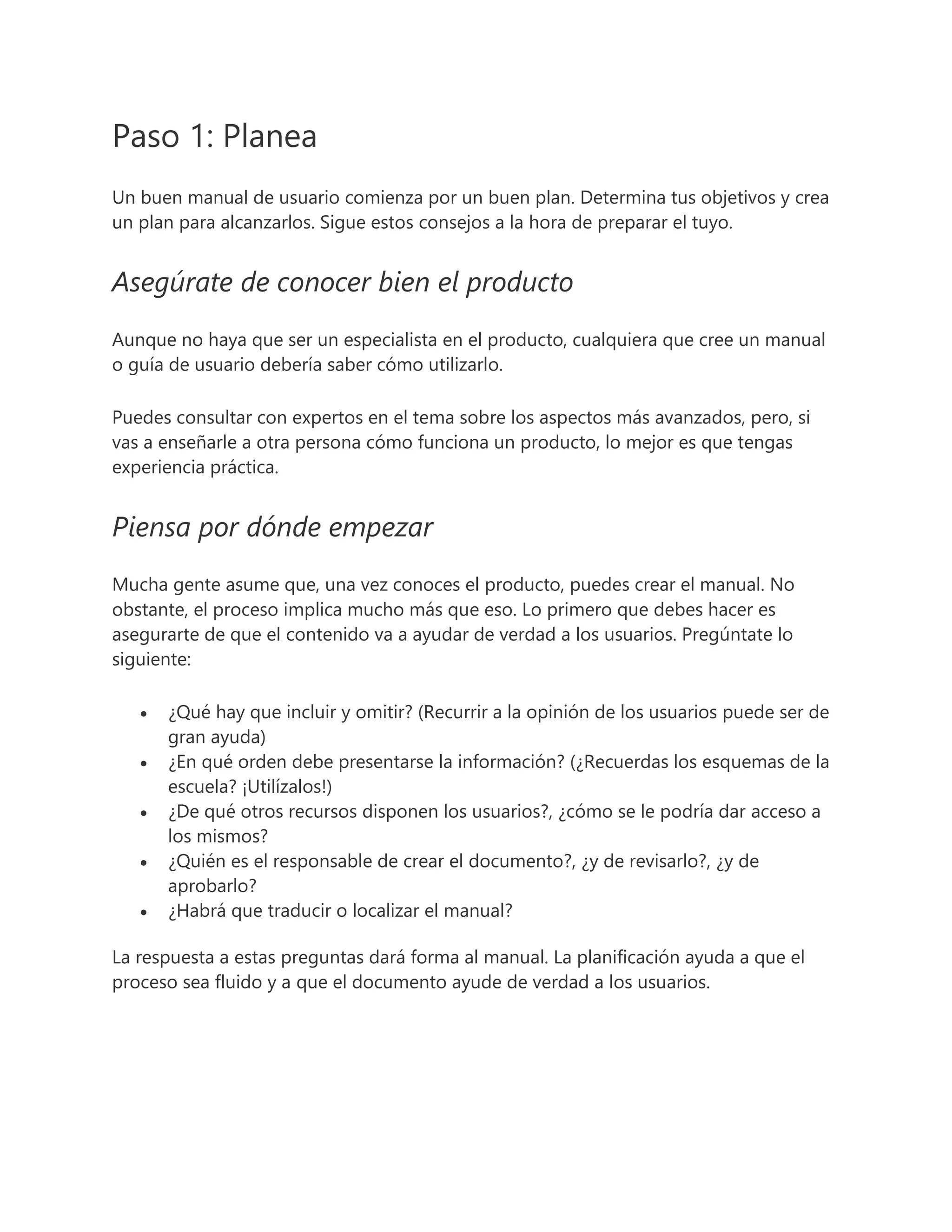 Paso 1: Planea
Un buen manual de usuario comienza por un buen plan. Determina tus objetivos y crea
un plan para alcanzarlos. Sigue estos consejos a la hora de preparar el tuyo.
Asegúrate de conocer bien el producto
Aunque no haya que ser un especialista en el producto, cualquiera que cree un manual
o guía de usuario debería saber cómo utilizarlo.
Puedes consultar con expertos en el tema sobre los aspectos más avanzados, pero, si
vas a enseñarle a otra persona cómo funciona un producto, lo mejor es que tengas
experiencia práctica.
Piensa por dónde empezar
Mucha gente asume que, una vez conoces el producto, puedes crear el manual. No
obstante, el proceso implica mucho más que eso. Lo primero que debes hacer es
asegurarte de que el contenido va a ayudar de verdad a los usuarios. Pregúntate lo
siguiente:
 ¿Qué hay que incluir y omitir? (Recurrir a la opinión de los usuarios puede ser de
gran ayuda)
 ¿En qué orden debe presentarse la información? (¿Recuerdas los esquemas de la
escuela? ¡Utilízalos!)
 ¿De qué otros recursos disponen los usuarios?, ¿cómo se le podría dar acceso a
los mismos?
 ¿Quién es el responsable de crear el documento?, ¿y de revisarlo?, ¿y de
aprobarlo?
 ¿Habrá que traducir o localizar el manual?
La respuesta a estas preguntas dará forma al manual. La planificación ayuda a que el
proceso sea fluido y a que el documento ayude de verdad a los usuarios.
 