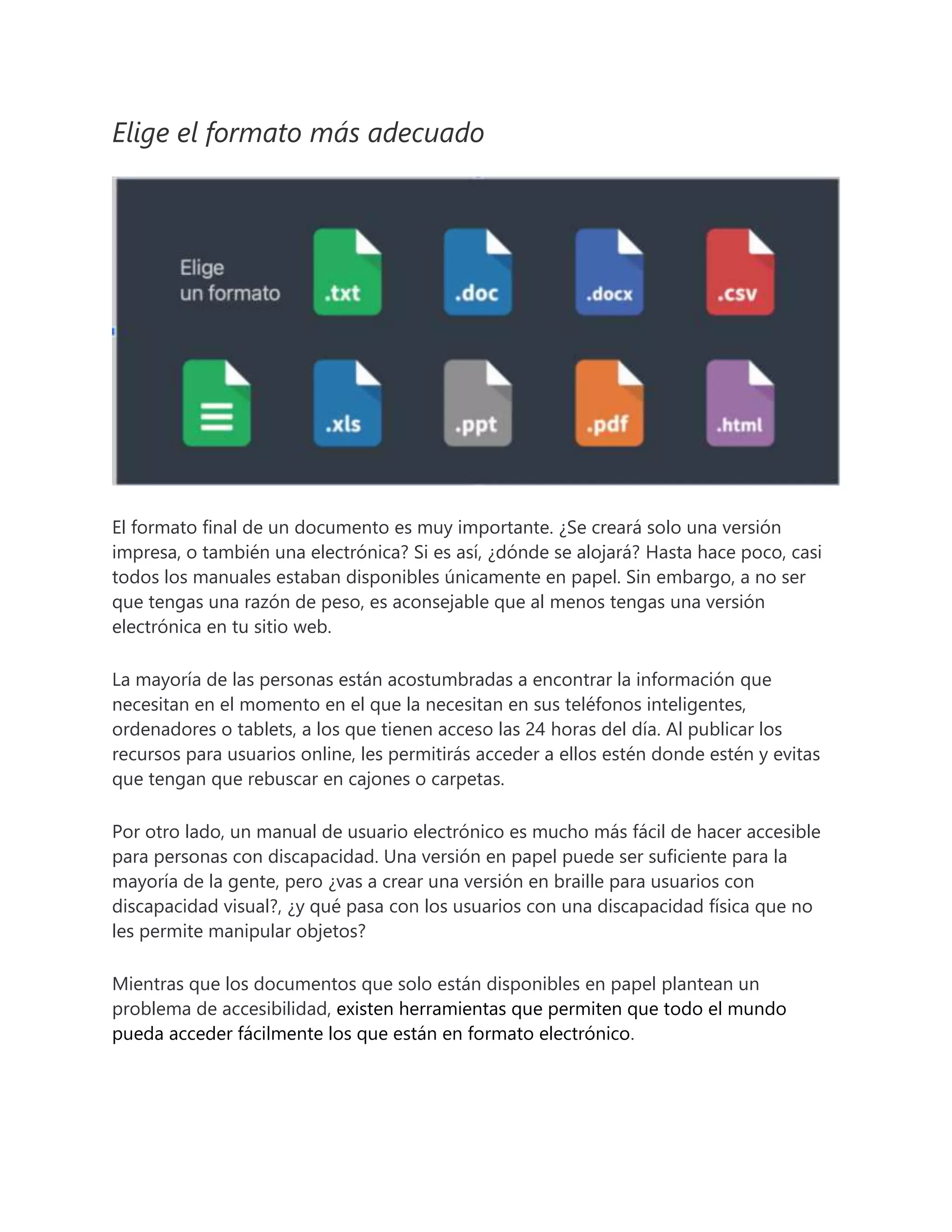 Elige el formato más adecuado
El formato final de un documento es muy importante. ¿Se creará solo una versión
impresa, o también una electrónica? Si es así, ¿dónde se alojará? Hasta hace poco, casi
todos los manuales estaban disponibles únicamente en papel. Sin embargo, a no ser
que tengas una razón de peso, es aconsejable que al menos tengas una versión
electrónica en tu sitio web.
La mayoría de las personas están acostumbradas a encontrar la información que
necesitan en el momento en el que la necesitan en sus teléfonos inteligentes,
ordenadores o tablets, a los que tienen acceso las 24 horas del día. Al publicar los
recursos para usuarios online, les permitirás acceder a ellos estén donde estén y evitas
que tengan que rebuscar en cajones o carpetas.
Por otro lado, un manual de usuario electrónico es mucho más fácil de hacer accesible
para personas con discapacidad. Una versión en papel puede ser suficiente para la
mayoría de la gente, pero ¿vas a crear una versión en braille para usuarios con
discapacidad visual?, ¿y qué pasa con los usuarios con una discapacidad física que no
les permite manipular objetos?
Mientras que los documentos que solo están disponibles en papel plantean un
problema de accesibilidad, existen herramientas que permiten que todo el mundo
pueda acceder fácilmente los que están en formato electrónico.
 
