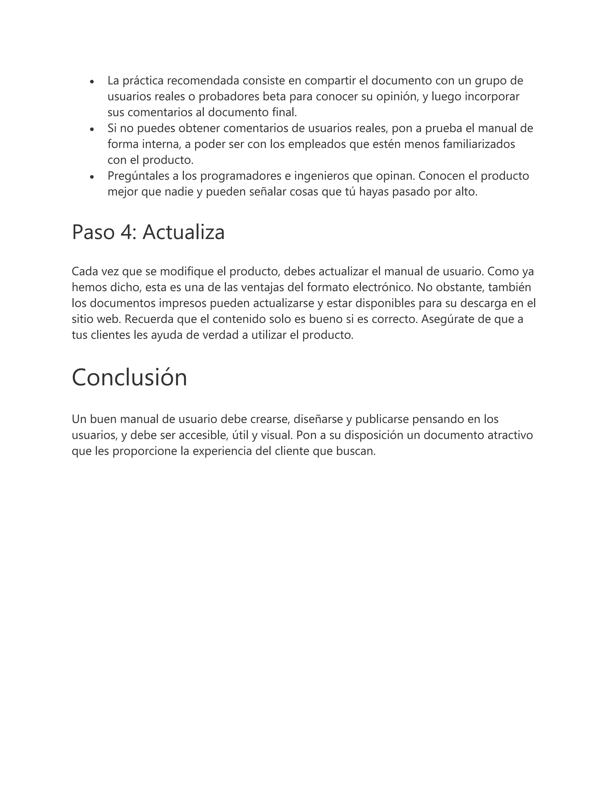  La práctica recomendada consiste en compartir el documento con un grupo de
usuarios reales o probadores beta para conocer su opinión, y luego incorporar
sus comentarios al documento final.
 Si no puedes obtener comentarios de usuarios reales, pon a prueba el manual de
forma interna, a poder ser con los empleados que estén menos familiarizados
con el producto.
 Pregúntales a los programadores e ingenieros que opinan. Conocen el producto
mejor que nadie y pueden señalar cosas que tú hayas pasado por alto.
Paso 4: Actualiza
Cada vez que se modifique el producto, debes actualizar el manual de usuario. Como ya
hemos dicho, esta es una de las ventajas del formato electrónico. No obstante, también
los documentos impresos pueden actualizarse y estar disponibles para su descarga en el
sitio web. Recuerda que el contenido solo es bueno si es correcto. Asegúrate de que a
tus clientes les ayuda de verdad a utilizar el producto.
Conclusión
Un buen manual de usuario debe crearse, diseñarse y publicarse pensando en los
usuarios, y debe ser accesible, útil y visual. Pon a su disposición un documento atractivo
que les proporcione la experiencia del cliente que buscan.
 
