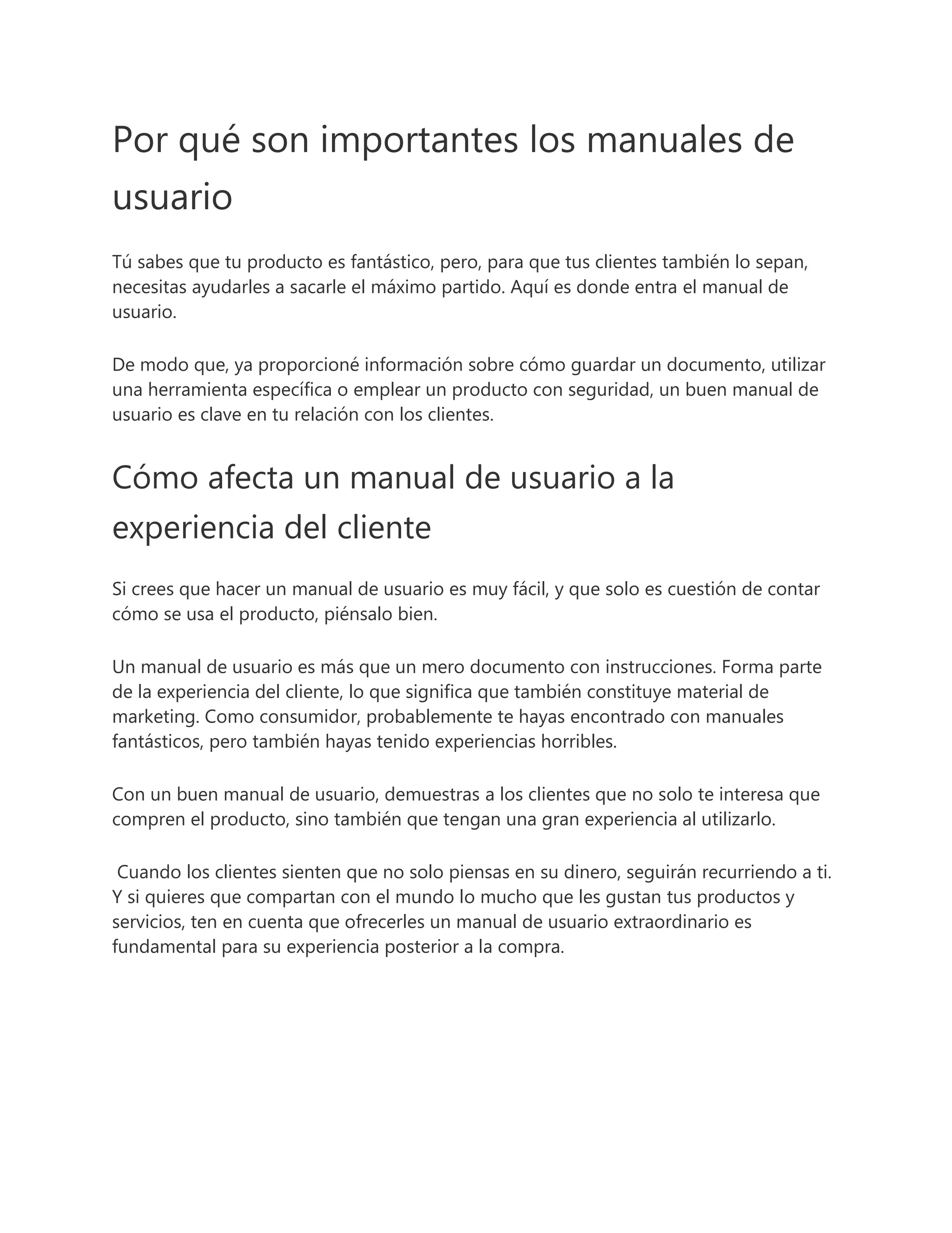 Por qué son importantes los manuales de
usuario
Tú sabes que tu producto es fantástico, pero, para que tus clientes también lo sepan,
necesitas ayudarles a sacarle el máximo partido. Aquí es donde entra el manual de
usuario.
De modo que, ya proporcioné información sobre cómo guardar un documento, utilizar
una herramienta específica o emplear un producto con seguridad, un buen manual de
usuario es clave en tu relación con los clientes.
Cómo afecta un manual de usuario a la
experiencia del cliente
Si crees que hacer un manual de usuario es muy fácil, y que solo es cuestión de contar
cómo se usa el producto, piénsalo bien.
Un manual de usuario es más que un mero documento con instrucciones. Forma parte
de la experiencia del cliente, lo que significa que también constituye material de
marketing. Como consumidor, probablemente te hayas encontrado con manuales
fantásticos, pero también hayas tenido experiencias horribles.
Con un buen manual de usuario, demuestras a los clientes que no solo te interesa que
compren el producto, sino también que tengan una gran experiencia al utilizarlo.
Cuando los clientes sienten que no solo piensas en su dinero, seguirán recurriendo a ti.
Y si quieres que compartan con el mundo lo mucho que les gustan tus productos y
servicios, ten en cuenta que ofrecerles un manual de usuario extraordinario es
fundamental para su experiencia posterior a la compra.
 