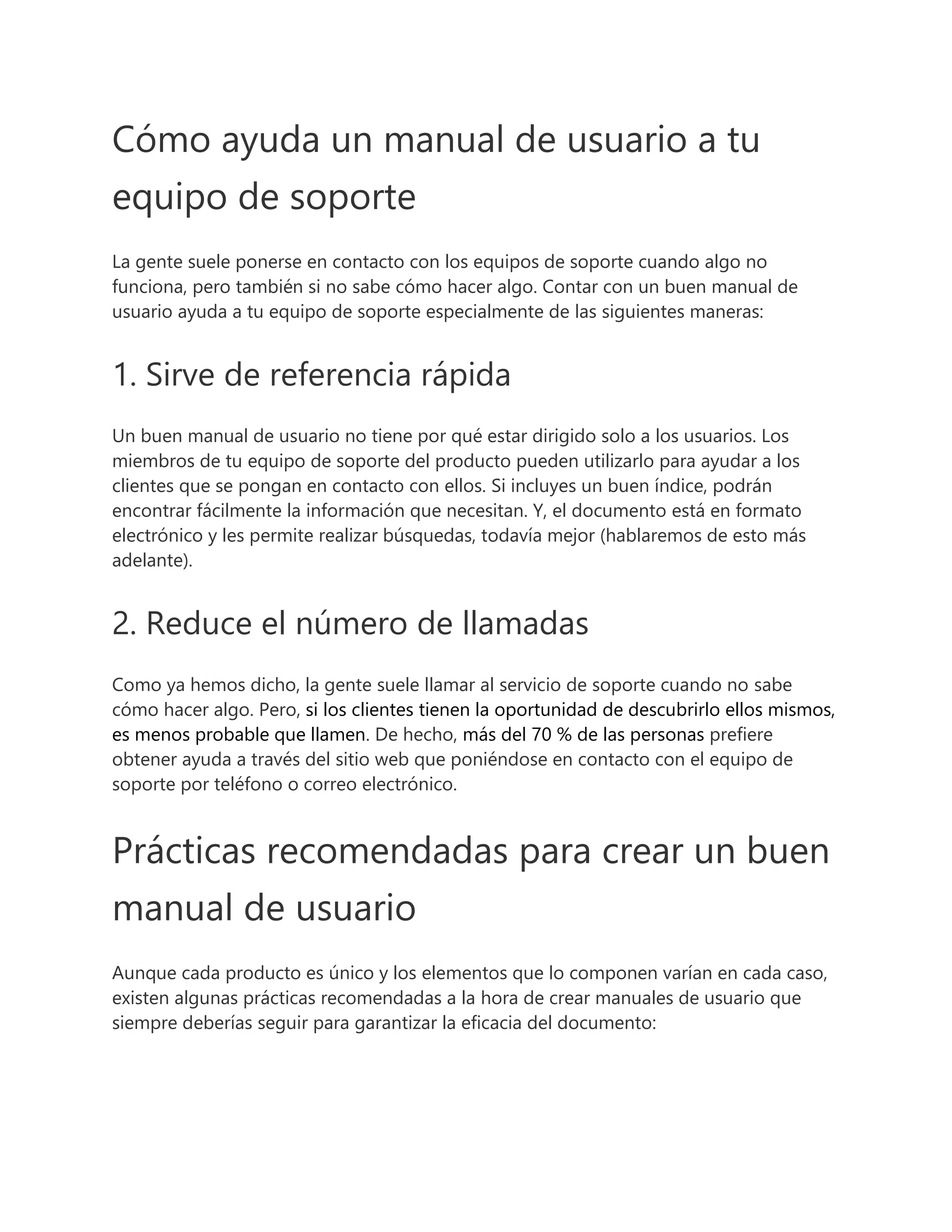 Cómo ayuda un manual de usuario a tu
equipo de soporte
La gente suele ponerse en contacto con los equipos de soporte cuando algo no
funciona, pero también si no sabe cómo hacer algo. Contar con un buen manual de
usuario ayuda a tu equipo de soporte especialmente de las siguientes maneras:
1. Sirve de referencia rápida
Un buen manual de usuario no tiene por qué estar dirigido solo a los usuarios. Los
miembros de tu equipo de soporte del producto pueden utilizarlo para ayudar a los
clientes que se pongan en contacto con ellos. Si incluyes un buen índice, podrán
encontrar fácilmente la información que necesitan. Y, el documento está en formato
electrónico y les permite realizar búsquedas, todavía mejor (hablaremos de esto más
adelante).
2. Reduce el número de llamadas
Como ya hemos dicho, la gente suele llamar al servicio de soporte cuando no sabe
cómo hacer algo. Pero, si los clientes tienen la oportunidad de descubrirlo ellos mismos,
es menos probable que llamen. De hecho, más del 70 % de las personas prefiere
obtener ayuda a través del sitio web que poniéndose en contacto con el equipo de
soporte por teléfono o correo electrónico.
Prácticas recomendadas para crear un buen
manual de usuario
Aunque cada producto es único y los elementos que lo componen varían en cada caso,
existen algunas prácticas recomendadas a la hora de crear manuales de usuario que
siempre deberías seguir para garantizar la eficacia del documento:
 