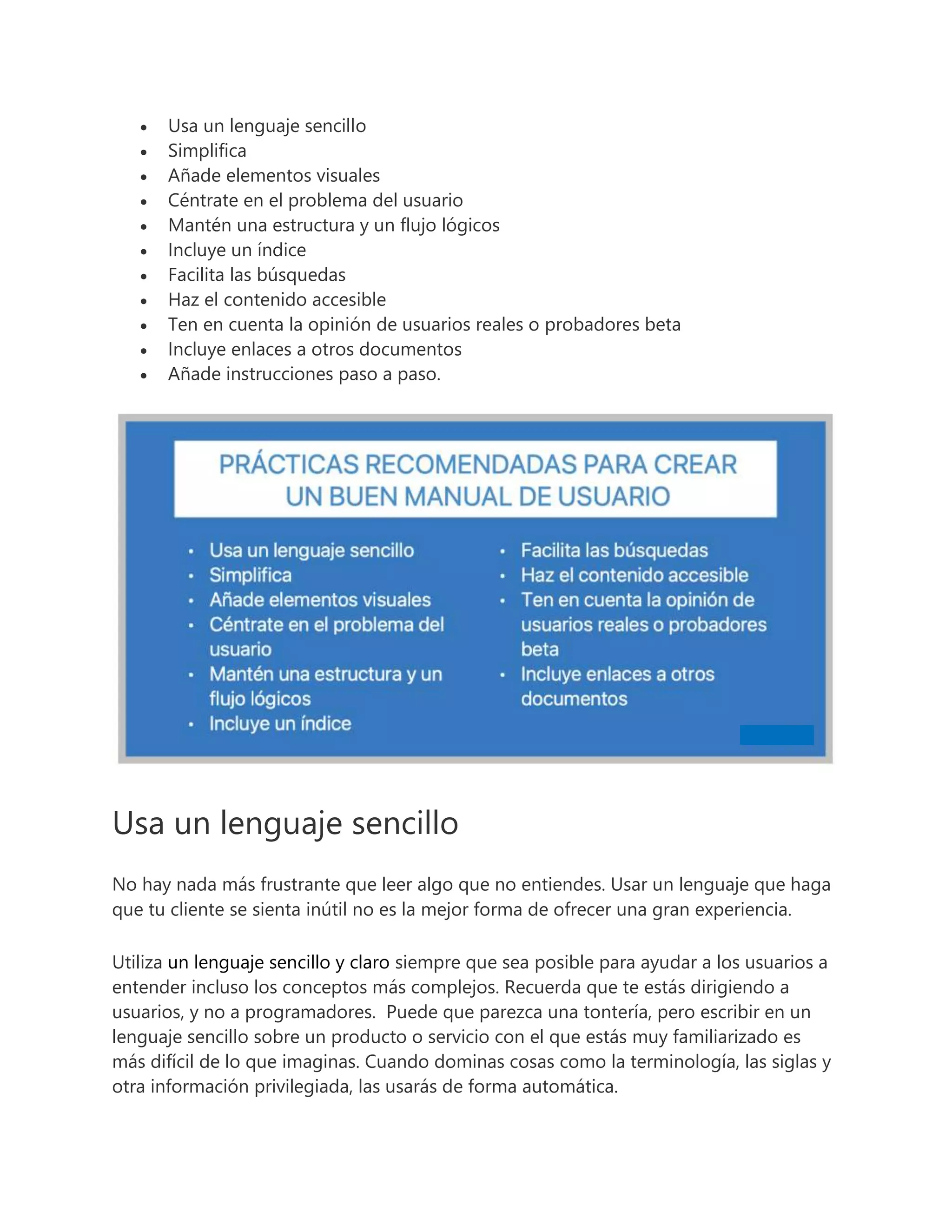  Usa un lenguaje sencillo
 Simplifica
 Añade elementos visuales
 Céntrate en el problema del usuario
 Mantén una estructura y un flujo lógicos
 Incluye un índice
 Facilita las búsquedas
 Haz el contenido accesible
 Ten en cuenta la opinión de usuarios reales o probadores beta
 Incluye enlaces a otros documentos
 Añade instrucciones paso a paso.
Usa un lenguaje sencillo
No hay nada más frustrante que leer algo que no entiendes. Usar un lenguaje que haga
que tu cliente se sienta inútil no es la mejor forma de ofrecer una gran experiencia.
Utiliza un lenguaje sencillo y claro siempre que sea posible para ayudar a los usuarios a
entender incluso los conceptos más complejos. Recuerda que te estás dirigiendo a
usuarios, y no a programadores. Puede que parezca una tontería, pero escribir en un
lenguaje sencillo sobre un producto o servicio con el que estás muy familiarizado es
más difícil de lo que imaginas. Cuando dominas cosas como la terminología, las siglas y
otra información privilegiada, las usarás de forma automática.
 