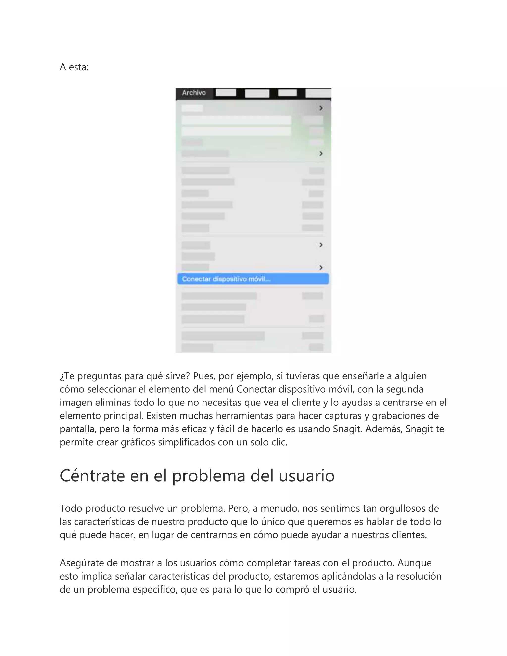 A esta:
¿Te preguntas para qué sirve? Pues, por ejemplo, si tuvieras que enseñarle a alguien
cómo seleccionar el elemento del menú Conectar dispositivo móvil, con la segunda
imagen eliminas todo lo que no necesitas que vea el cliente y lo ayudas a centrarse en el
elemento principal. Existen muchas herramientas para hacer capturas y grabaciones de
pantalla, pero la forma más eficaz y fácil de hacerlo es usando Snagit. Además, Snagit te
permite crear gráficos simplificados con un solo clic.
Céntrate en el problema del usuario
Todo producto resuelve un problema. Pero, a menudo, nos sentimos tan orgullosos de
las características de nuestro producto que lo único que queremos es hablar de todo lo
qué puede hacer, en lugar de centrarnos en cómo puede ayudar a nuestros clientes.
Asegúrate de mostrar a los usuarios cómo completar tareas con el producto. Aunque
esto implica señalar características del producto, estaremos aplicándolas a la resolución
de un problema específico, que es para lo que lo compró el usuario.
 